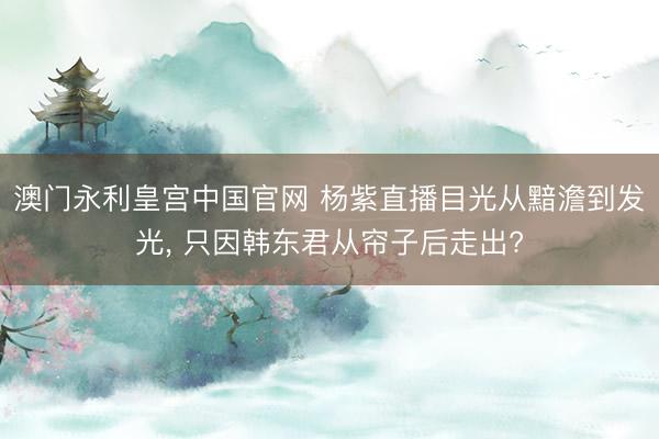 澳门永利皇宫中国官网 杨紫直播目光从黯澹到发光， 只因韩东君从帘子后走出?