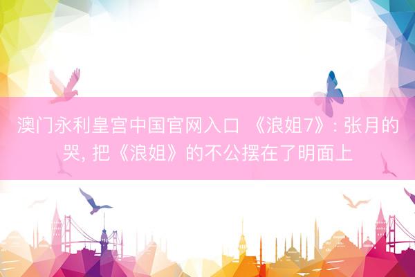 澳门永利皇宫中国官网入口 《浪姐7》: 张月的哭， 把《浪姐》的不公摆在了明面上