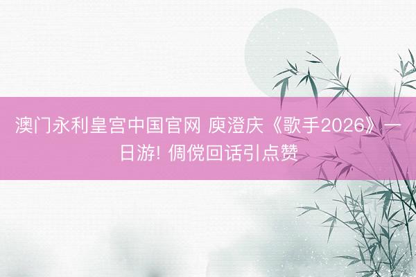 澳门永利皇宫中国官网 庾澄庆《歌手2026》一日游! 倜傥回话引点赞