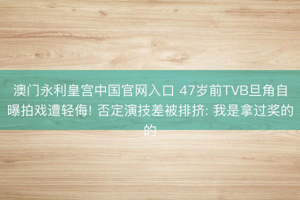 澳门永利皇宫中国官网入口 47岁前TVB旦角自曝拍戏遭轻侮! 否定演技差被排挤: 我是拿过奖的