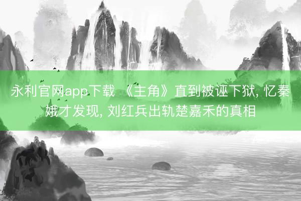 永利官网app下载 《主角》直到被诬下狱， 忆秦娥才发现， 刘红兵出轨楚嘉禾的真相