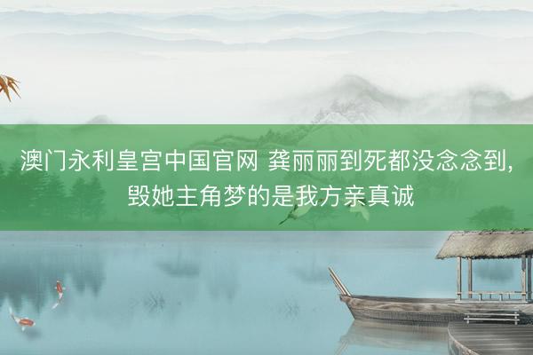 澳门永利皇宫中国官网 龚丽丽到死都没念念到， 毁她主角梦的是我方亲真诚