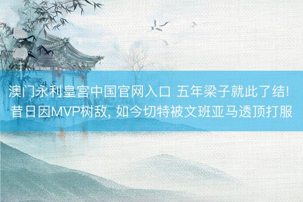澳门永利皇宫中国官网入口 五年梁子就此了结! 昔日因MVP树敌， 如今切特被文班亚马透顶打服
