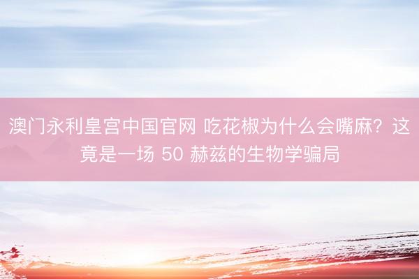澳门永利皇宫中国官网 吃花椒为什么会嘴麻？这竟是一场 50 赫兹的生物学骗局