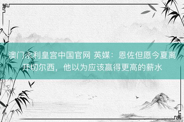 澳门永利皇宫中国官网 英媒:恩佐但愿今夏离开切尔西,他以为应该赢得更高的薪水