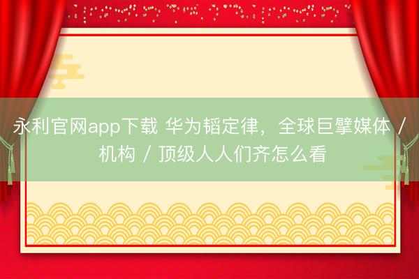 永利官网app下载 华为韬定律,全球巨擘媒体 / 机构 / 顶级人人们齐怎么看