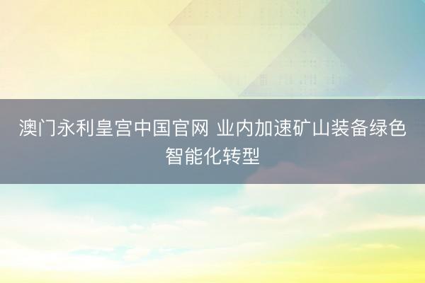 澳门永利皇宫中国官网 业内加速矿山装备绿色智能化转型