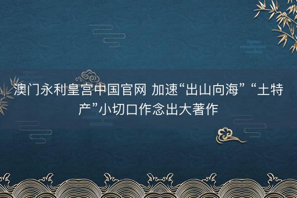 澳门永利皇宫中国官网 加速“出山向海” “土特产”小切口作念出大著作
