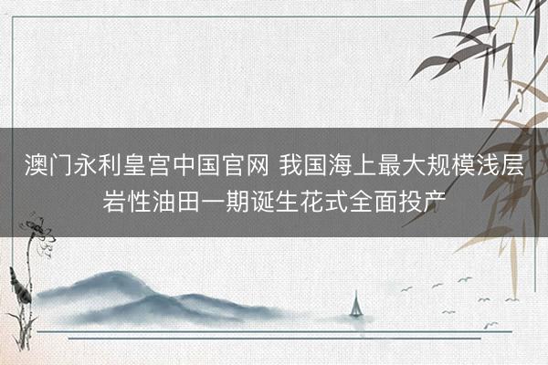 澳门永利皇宫中国官网 我国海上最大规模浅层岩性油田一期诞生花式全面投产
