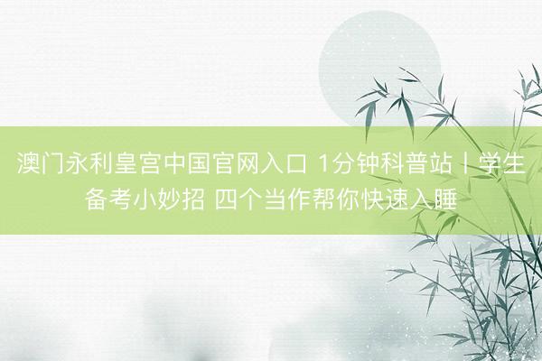 澳门永利皇宫中国官网入口 1分钟科普站丨学生备考小妙招 四个当作帮你快速入睡
