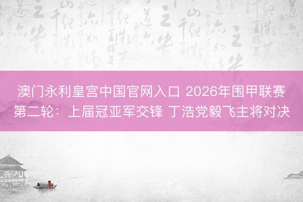 澳门永利皇宫中国官网入口 2026年围甲联赛第二轮：上届冠亚军交锋 丁浩党毅飞主将对决