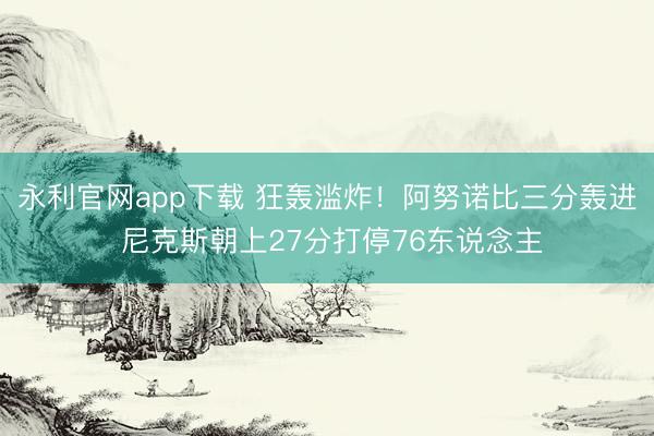 永利官网app下载 狂轰滥炸！阿努诺比三分轰进 尼克斯朝上27分打停76东说念主