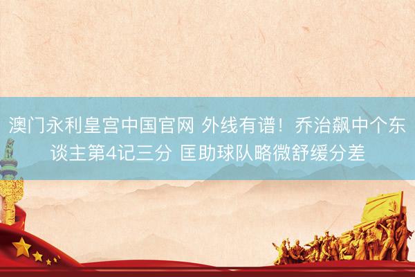 澳门永利皇宫中国官网 外线有谱！乔治飙中个东谈主第4记三分 匡助球队略微舒缓分差