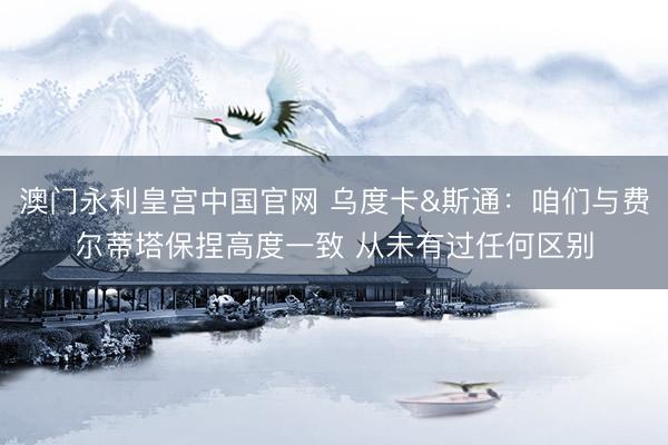 澳门永利皇宫中国官网 乌度卡&斯通：咱们与费尔蒂塔保捏高度一致 从未有过任何区别