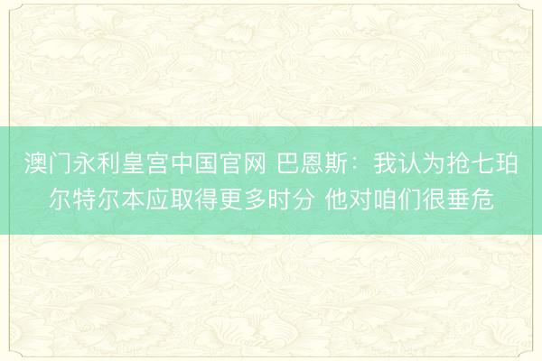 澳门永利皇宫中国官网 巴恩斯：我认为抢七珀尔特尔本应取得更多时分 他对咱们很垂危