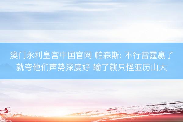 澳门永利皇宫中国官网 帕森斯: 不行雷霆赢了就夸他们声势深度好 输了就只怪亚历山大