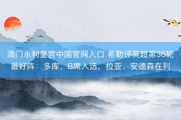 澳门永利皇宫中国官网入口 希勒评英超第36轮最好阵:多库、B席入选,拉亚、安德森在列