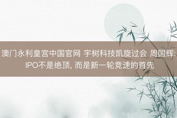 澳门永利皇宫中国官网 宇树科技凯旋过会 周国辉: IPO不是绝顶， 而是新一轮竞速的首先