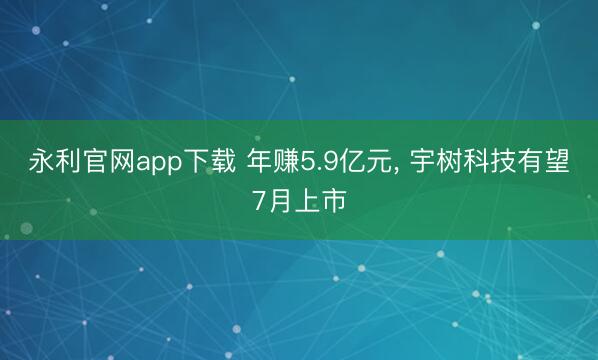 永利官网app下载 年赚5.9亿元， 宇树科技有望7月上市