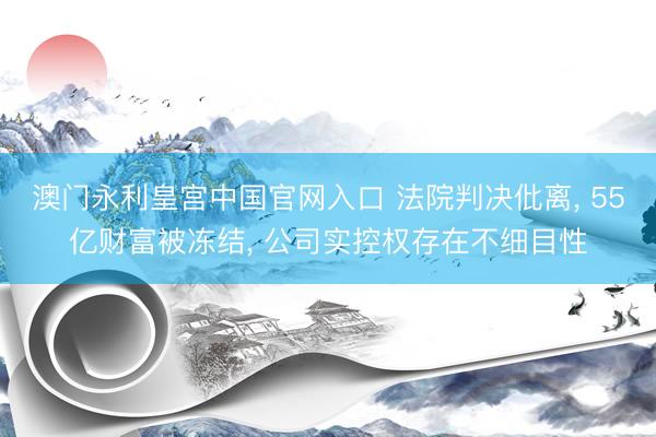 澳门永利皇宫中国官网入口 法院判决仳离， 55亿财富被冻结， 公司实控权存在不细目性
