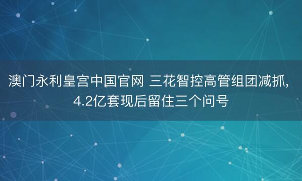 澳门永利皇宫中国官网 三花智控高管组团减抓， 4.2亿套现后留住三个问号