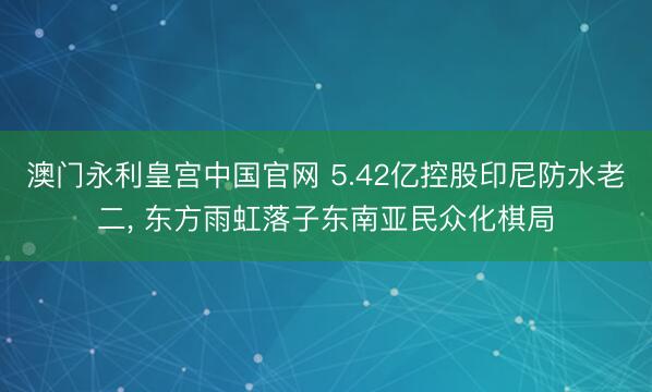 澳门永利皇宫中国官网 5.42亿控股印尼防水老二， 东方雨虹落子东南亚民众化棋局