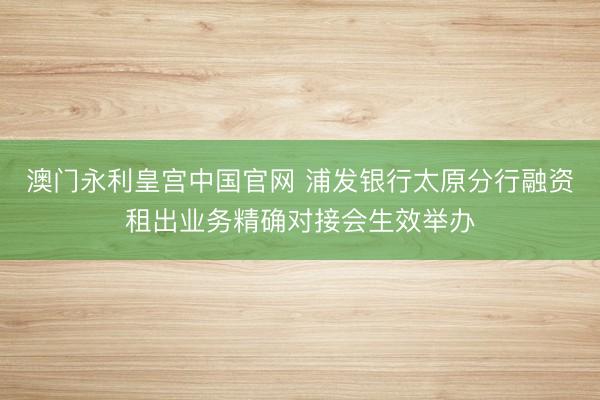 澳门永利皇宫中国官网 浦发银行太原分行融资租出业务精确对接会生效举办