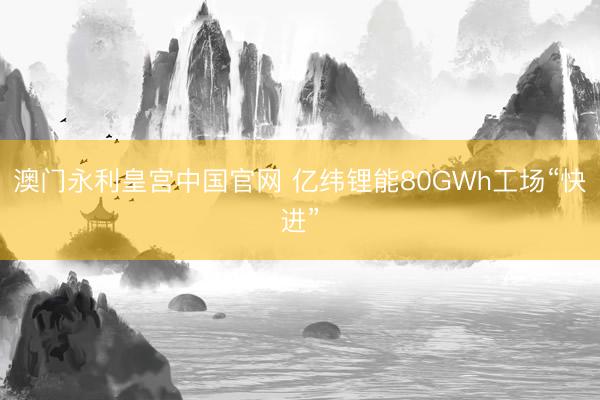 澳门永利皇宫中国官网 亿纬锂能80GWh工场“快进”