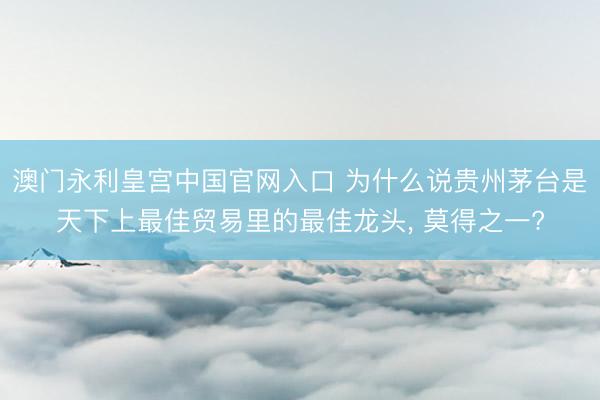 澳门永利皇宫中国官网入口 为什么说贵州茅台是天下上最佳贸易里的最佳龙头， 莫得之一?