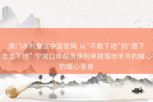 澳门永利皇宫中国官网 从“不敢下地”到“愿下地、念念下地” 宁波口岸船员便利举措落地半月的暖心答卷