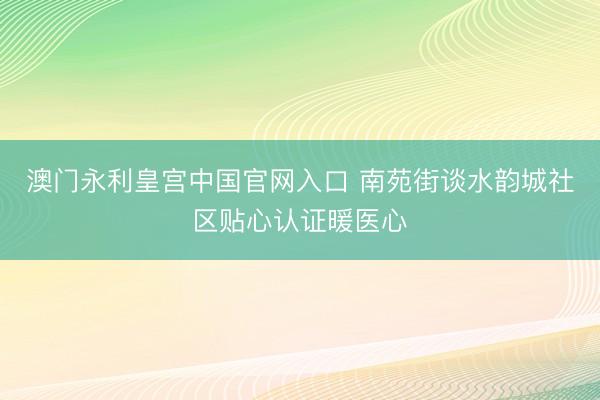 澳门永利皇宫中国官网入口 南苑街谈水韵城社区贴心认证暖医心