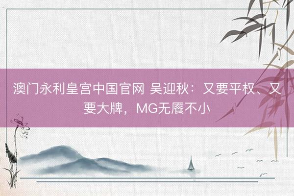 澳门永利皇宫中国官网 吴迎秋：又要平权、又要大牌，MG无餍不小