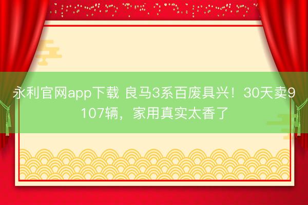 永利官网app下载 良马3系百废具兴！30天卖9107辆，家用真实太香了