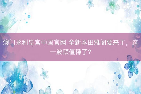 澳门永利皇宫中国官网 全新本田雅阁要来了，这一波颜值稳了？