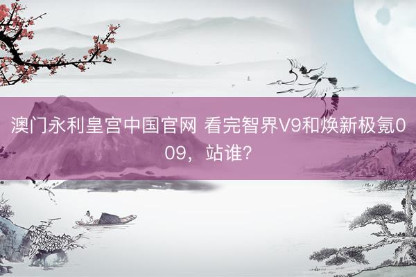 澳门永利皇宫中国官网 看完智界V9和焕新极氪009，站谁？