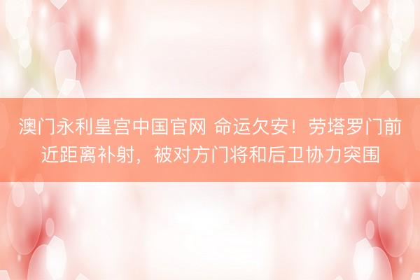 澳门永利皇宫中国官网 命运欠安！劳塔罗门前近距离补射，被对方门将和后卫协力突围