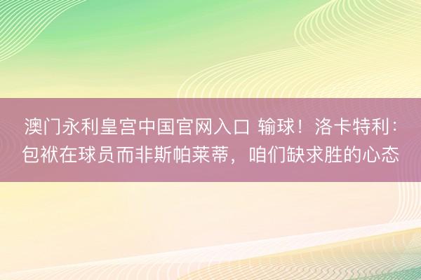 澳门永利皇宫中国官网入口 输球！洛卡特利：包袱在球员而非斯帕莱蒂，咱们缺求胜的心态