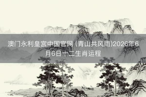 澳门永利皇宫中国官网 (青山共风雨)2026年6月6日十二生肖运程