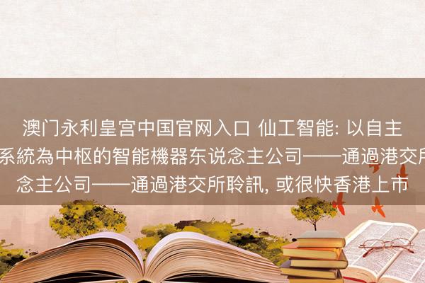 澳门永利皇宫中国官网入口 仙工智能: 以自主研發機器东说念主截止系統為中枢的智能機器东说念主公司——通過港交所聆訊， 或很快香港上市