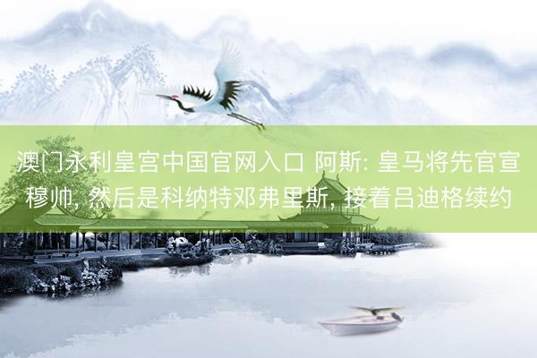 澳门永利皇宫中国官网入口 阿斯: 皇马将先官宣穆帅， 然后是科纳特邓弗里斯， 接着吕迪格续约