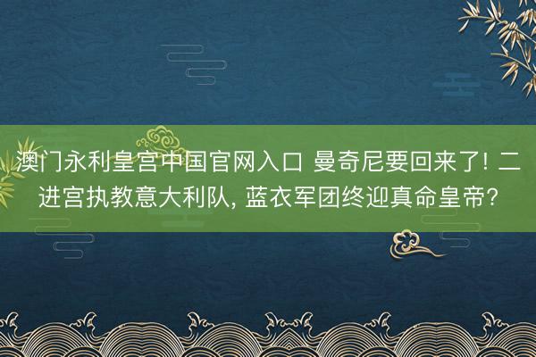 澳门永利皇宫中国官网入口 曼奇尼要回来了! 二进宫执教意大利队， 蓝衣军团终迎真命皇帝?