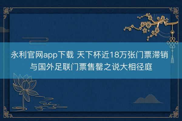 永利官网app下载 天下杯近18万张门票滞销 与国外足联门票售罄之说大相径庭