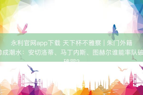 永利官网app下载 天下杯不雅察 | 朱门外籍主帅成潮水：安切洛蒂、马丁内斯、图赫尔谁能率队破咒？