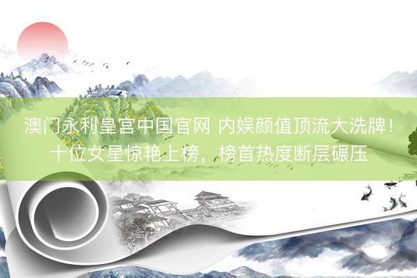 澳门永利皇宫中国官网 内娱颜值顶流大洗牌！十位女星惊艳上榜，榜首热度断层碾压
