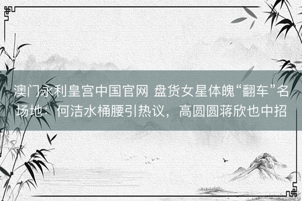 澳门永利皇宫中国官网 盘货女星体魄“翻车”名场地：何洁水桶腰引热议，高圆圆蒋欣也中招