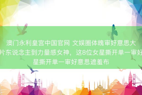 澳门永利皇宫中国官网 文娱圈体魄审好意思大颠覆！从纸片东说念主到力量感女神，这8位女星撕开单一审好意思遮羞布