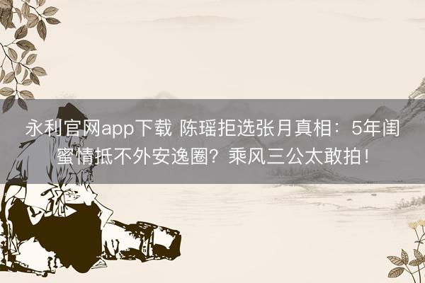 永利官网app下载 陈瑶拒选张月真相:5年闺蜜情抵不外安逸圈?乘风三公太敢拍!