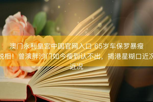 澳门永利皇宫中国官网入口 65岁车保罗暴瘦脱相！曾演胖沙门如今瘦到认不出，揭港星糊口近况
