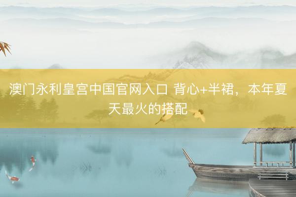 澳门永利皇宫中国官网入口 背心+半裙，本年夏天最火的搭配