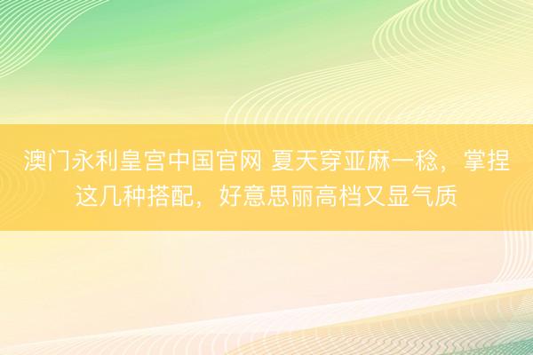 澳门永利皇宫中国官网 夏天穿亚麻一稔，掌捏这几种搭配，好意思丽高档又显气质